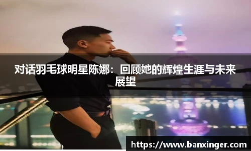 对话羽毛球明星陈娜：回顾她的辉煌生涯与未来展望