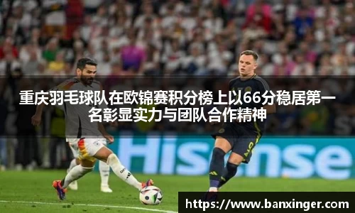 重庆羽毛球队在欧锦赛积分榜上以66分稳居第一名彰显实力与团队合作精神
